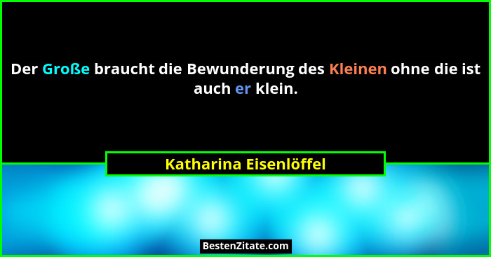 Der Große braucht die Bewunderung des Kleinen ohne die ist auch er klein.... - Katharina Eisenlöffel