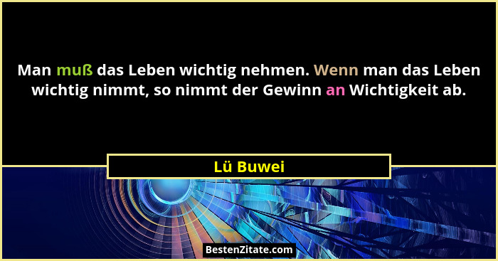 Man muß das Leben wichtig nehmen. Wenn man das Leben wichtig nimmt, so nimmt der Gewinn an Wichtigkeit ab.... - Lü Buwei