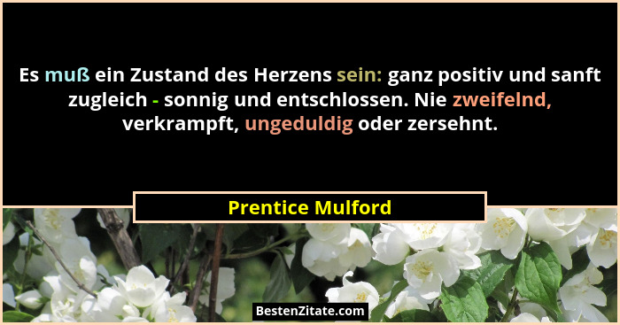 Es muß ein Zustand des Herzens sein: ganz positiv und sanft zugleich - sonnig und entschlossen. Nie zweifelnd, verkrampft, ungeduld... - Prentice Mulford