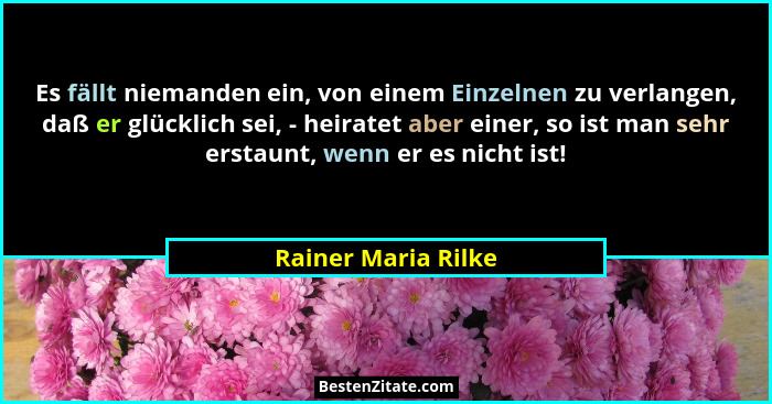 Es fällt niemanden ein, von einem Einzelnen zu verlangen, daß er glücklich sei, - heiratet aber einer, so ist man sehr erstaunt,... - Rainer Maria Rilke