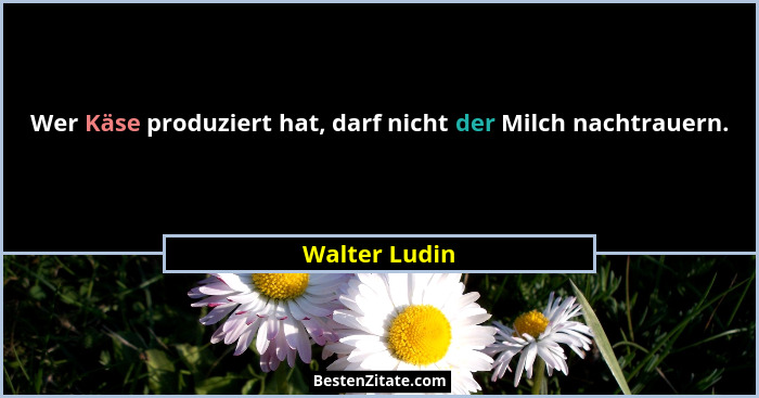 Wer Käse produziert hat, darf nicht der Milch nachtrauern.... - Walter Ludin