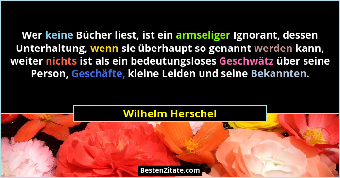 Wer keine Bücher liest, ist ein armseliger Ignorant, dessen Unterhaltung, wenn sie überhaupt so genannt werden kann, weiter nichts... - Wilhelm Herschel