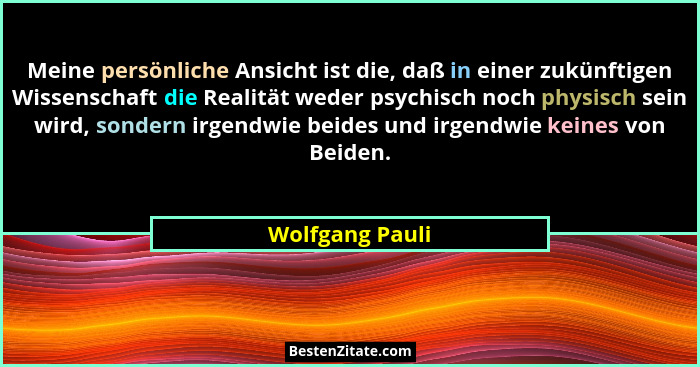 Meine persönliche Ansicht ist die, daß in einer zukünftigen Wissenschaft die Realität weder psychisch noch physisch sein wird, sonder... - Wolfgang Pauli