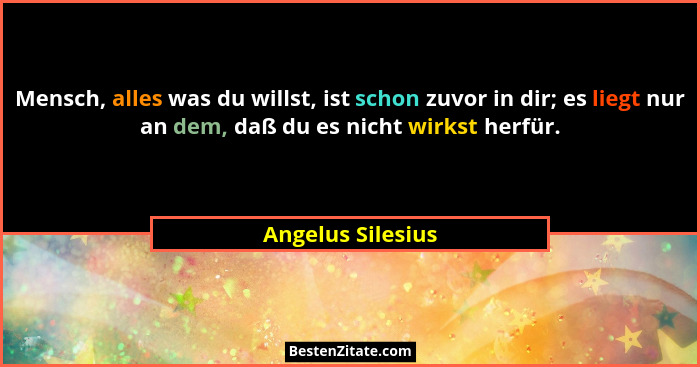 Mensch, alles was du willst, ist schon zuvor in dir; es liegt nur an dem, daß du es nicht wirkst herfür.... - Angelus Silesius