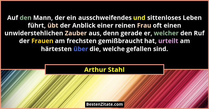Auf den Mann, der ein ausschweifendes und sittenloses Leben führt, übt der Anblick einer reinen Frau oft einen unwiderstehlichen Zauber... - Arthur Stahl
