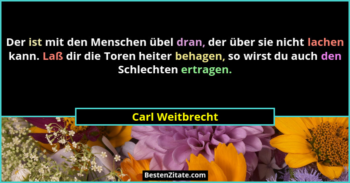 Der ist mit den Menschen übel dran, der über sie nicht lachen kann. Laß dir die Toren heiter behagen, so wirst du auch den Schlechte... - Carl Weitbrecht