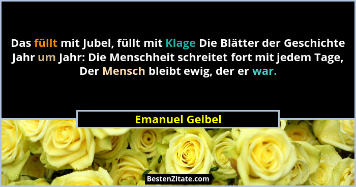 Das füllt mit Jubel, füllt mit Klage Die Blätter der Geschichte Jahr um Jahr: Die Menschheit schreitet fort mit jedem Tage, Der Mensc... - Emanuel Geibel