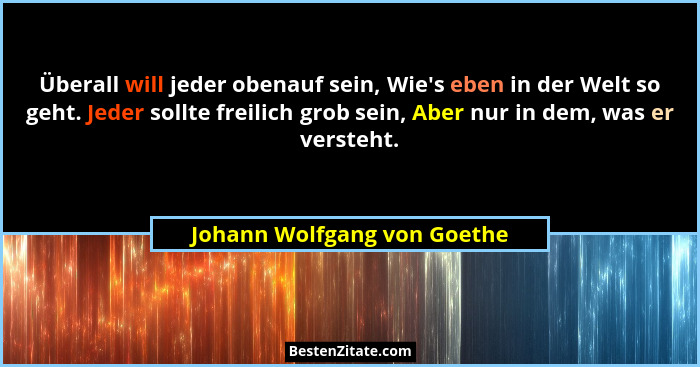 Überall will jeder obenauf sein, Wie's eben in der Welt so geht. Jeder sollte freilich grob sein, Aber nur in dem, wa... - Johann Wolfgang von Goethe