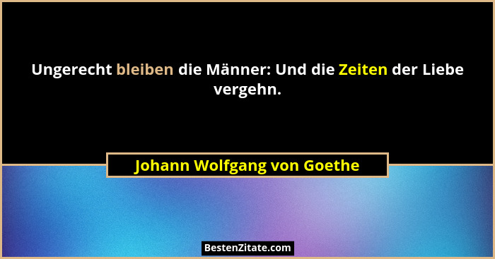 Ungerecht bleiben die Männer: Und die Zeiten der Liebe vergehn.... - Johann Wolfgang von Goethe