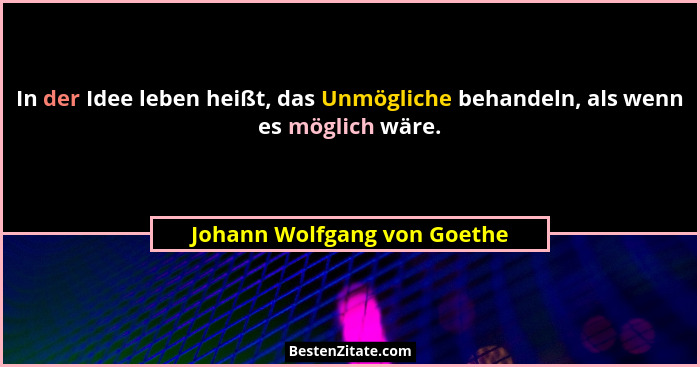 In der Idee leben heißt, das Unmögliche behandeln, als wenn es möglich wäre.... - Johann Wolfgang von Goethe