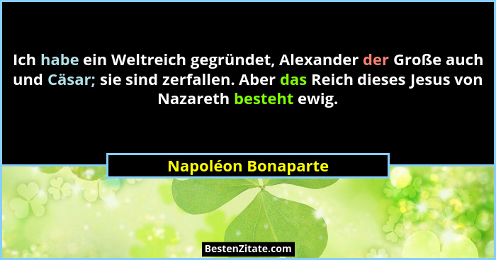 Ich habe ein Weltreich gegründet, Alexander der Große auch und Cäsar; sie sind zerfallen. Aber das Reich dieses Jesus von Nazaret... - Napoléon Bonaparte