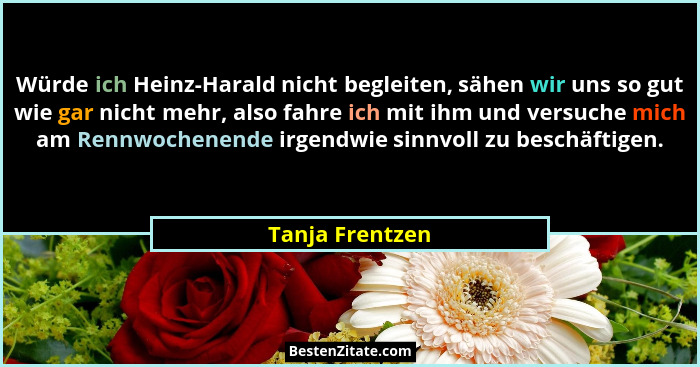 Würde ich Heinz-Harald nicht begleiten, sähen wir uns so gut wie gar nicht mehr, also fahre ich mit ihm und versuche mich am Rennwoch... - Tanja Frentzen
