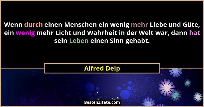 Wenn durch einen Menschen ein wenig mehr Liebe und Güte, ein wenig mehr Licht und Wahrheit in der Welt war, dann hat sein Leben einen Si... - Alfred Delp