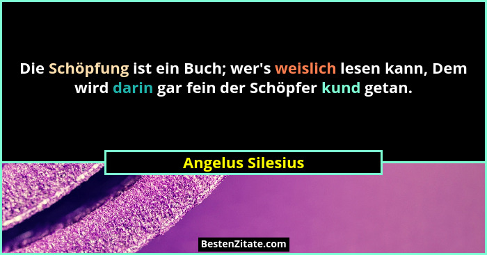 Die Schöpfung ist ein Buch; wer's weislich lesen kann, Dem wird darin gar fein der Schöpfer kund getan.... - Angelus Silesius