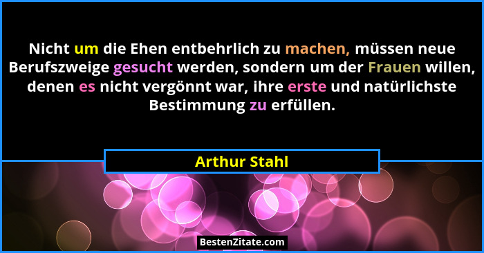 Nicht um die Ehen entbehrlich zu machen, müssen neue Berufszweige gesucht werden, sondern um der Frauen willen, denen es nicht vergönnt... - Arthur Stahl