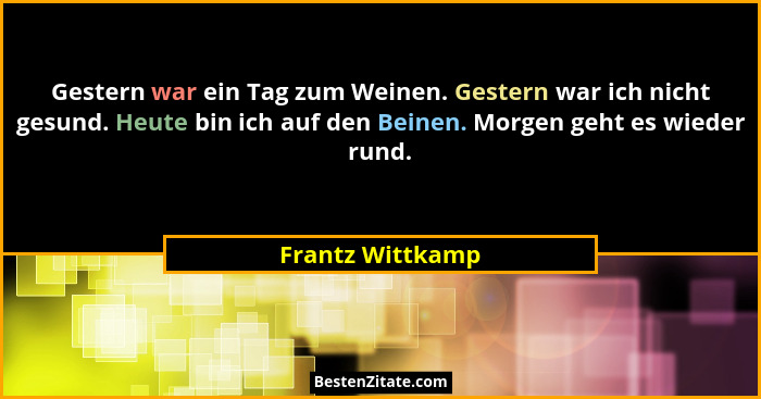 Gestern war ein Tag zum Weinen. Gestern war ich nicht gesund. Heute bin ich auf den Beinen. Morgen geht es wieder rund.... - Frantz Wittkamp