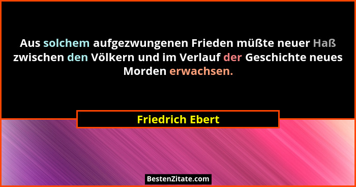 Aus solchem aufgezwungenen Frieden müßte neuer Haß zwischen den Völkern und im Verlauf der Geschichte neues Morden erwachsen.... - Friedrich Ebert