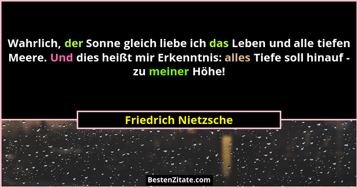 Wahrlich, der Sonne gleich liebe ich das Leben und alle tiefen Meere. Und dies heißt mir Erkenntnis: alles Tiefe soll hinauf - z... - Friedrich Nietzsche