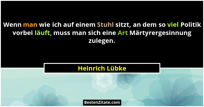 Wenn man wie ich auf einem Stuhl sitzt, an dem so viel Politik vorbei läuft, muss man sich eine Art Märtyrergesinnung zulegen.... - Heinrich Lübke