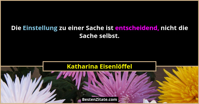 Die Einstellung zu einer Sache ist entscheidend, nicht die Sache selbst.... - Katharina Eisenlöffel