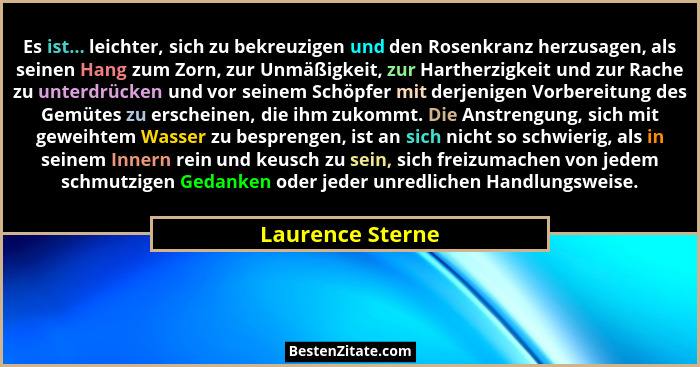 Es ist... leichter, sich zu bekreuzigen und den Rosenkranz herzusagen, als seinen Hang zum Zorn, zur Unmäßigkeit, zur Hartherzigkeit... - Laurence Sterne
