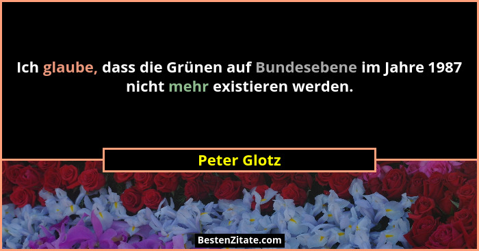 Ich glaube, dass die Grünen auf Bundesebene im Jahre 1987 nicht mehr existieren werden.... - Peter Glotz