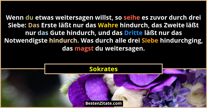 Wenn du etwas weitersagen willst, so seihe es zuvor durch drei Siebe: Das Erste läßt nur das Wahre hindurch, das Zweite läßt nur das Gute h... - Sokrates