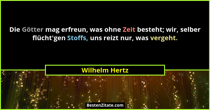 Die Götter mag erfreun, was ohne Zeit besteht; wir, selber flücht'gen Stoffs, uns reizt nur, was vergeht.... - Wilhelm Hertz