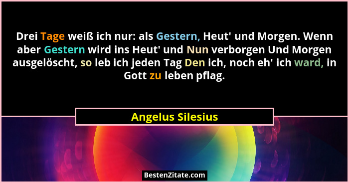 Drei Tage weiß ich nur: als Gestern, Heut' und Morgen. Wenn aber Gestern wird ins Heut' und Nun verborgen Und Morgen ausgel... - Angelus Silesius