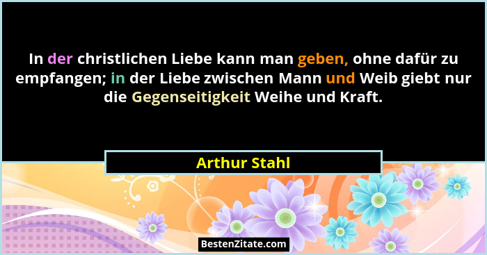 In der christlichen Liebe kann man geben, ohne dafür zu empfangen; in der Liebe zwischen Mann und Weib giebt nur die Gegenseitigkeit We... - Arthur Stahl