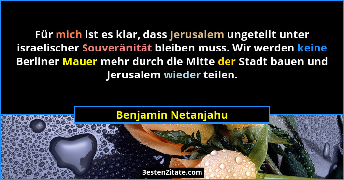 Für mich ist es klar, dass Jerusalem ungeteilt unter israelischer Souveränität bleiben muss. Wir werden keine Berliner Mauer mehr... - Benjamin Netanjahu