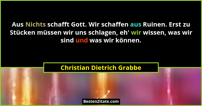 Aus Nichts schafft Gott. Wir schaffen aus Ruinen. Erst zu Stücken müssen wir uns schlagen, eh' wir wissen, was wir sin... - Christian Dietrich Grabbe