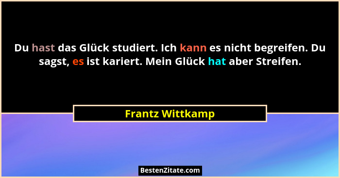 Du hast das Glück studiert. Ich kann es nicht begreifen. Du sagst, es ist kariert. Mein Glück hat aber Streifen.... - Frantz Wittkamp