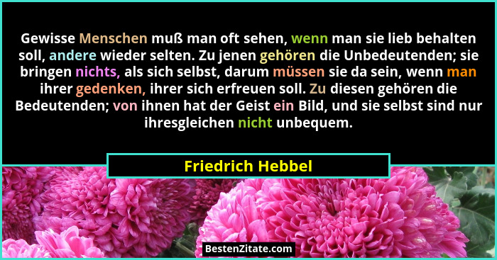 Gewisse Menschen muß man oft sehen, wenn man sie lieb behalten soll, andere wieder selten. Zu jenen gehören die Unbedeutenden; sie... - Friedrich Hebbel