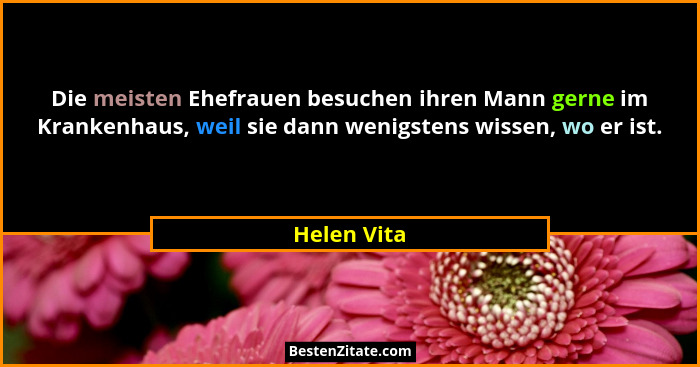 Die meisten Ehefrauen besuchen ihren Mann gerne im Krankenhaus, weil sie dann wenigstens wissen, wo er ist.... - Helen Vita