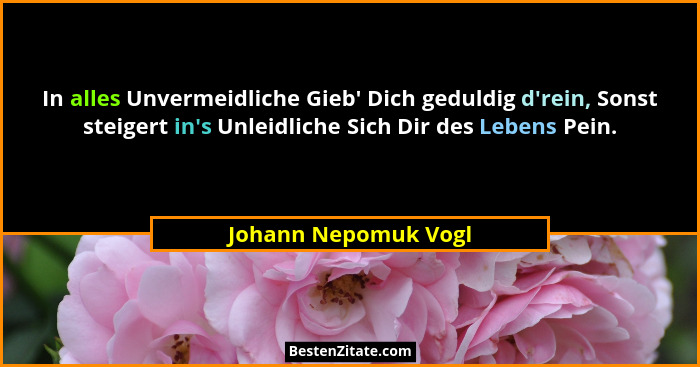 In alles Unvermeidliche Gieb' Dich geduldig d'rein, Sonst steigert in's Unleidliche Sich Dir des Lebens Pein.... - Johann Nepomuk Vogl