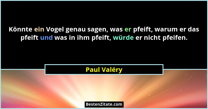 Könnte ein Vogel genau sagen, was er pfeift, warum er das pfeift und was in ihm pfeift, würde er nicht pfeifen.... - Paul Valéry