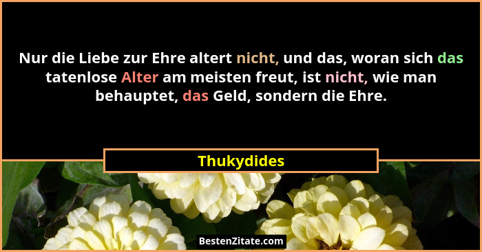 Nur die Liebe zur Ehre altert nicht, und das, woran sich das tatenlose Alter am meisten freut, ist nicht, wie man behauptet, das Geld, so... - Thukydides