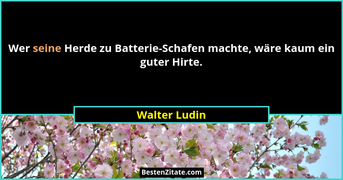 Wer seine Herde zu Batterie-Schafen machte, wäre kaum ein guter Hirte.... - Walter Ludin