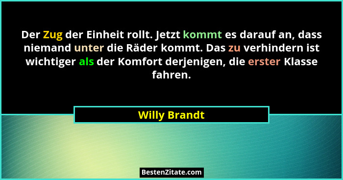 Der Zug der Einheit rollt. Jetzt kommt es darauf an, dass niemand unter die Räder kommt. Das zu verhindern ist wichtiger als der Komfor... - Willy Brandt