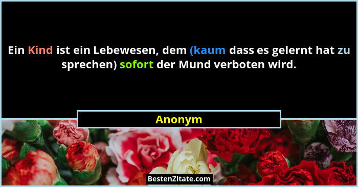 Ein Kind ist ein Lebewesen, dem (kaum dass es gelernt hat zu sprechen) sofort der Mund verboten wird.... - Anonym