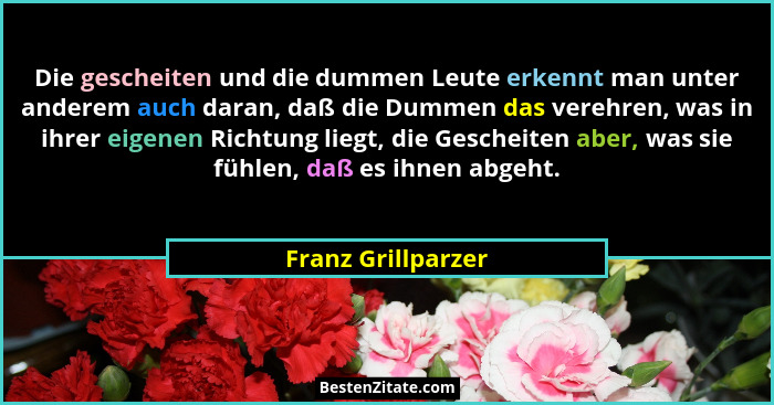 Die gescheiten und die dummen Leute erkennt man unter anderem auch daran, daß die Dummen das verehren, was in ihrer eigenen Richtu... - Franz Grillparzer
