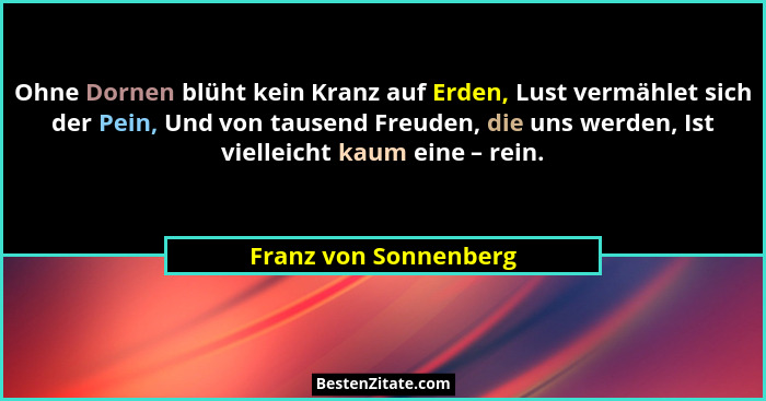 Ohne Dornen blüht kein Kranz auf Erden, Lust vermählet sich der Pein, Und von tausend Freuden, die uns werden, Ist vielleicht k... - Franz von Sonnenberg