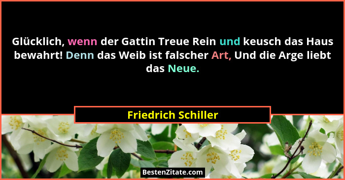 Glücklich, wenn der Gattin Treue Rein und keusch das Haus bewahrt! Denn das Weib ist falscher Art, Und die Arge liebt das Neue.... - Friedrich Schiller