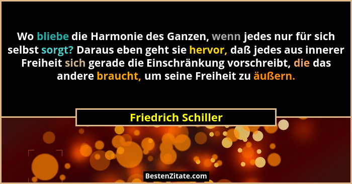Wo bliebe die Harmonie des Ganzen, wenn jedes nur für sich selbst sorgt? Daraus eben geht sie hervor, daß jedes aus innerer Freih... - Friedrich Schiller