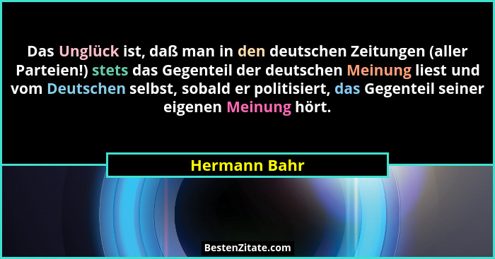 Das Unglück ist, daß man in den deutschen Zeitungen (aller Parteien!) stets das Gegenteil der deutschen Meinung liest und vom Deutschen... - Hermann Bahr