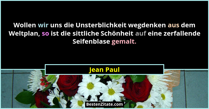 Wollen wir uns die Unsterblichkeit wegdenken aus dem Weltplan, so ist die sittliche Schönheit auf eine zerfallende Seifenblase gemalt.... - Jean Paul