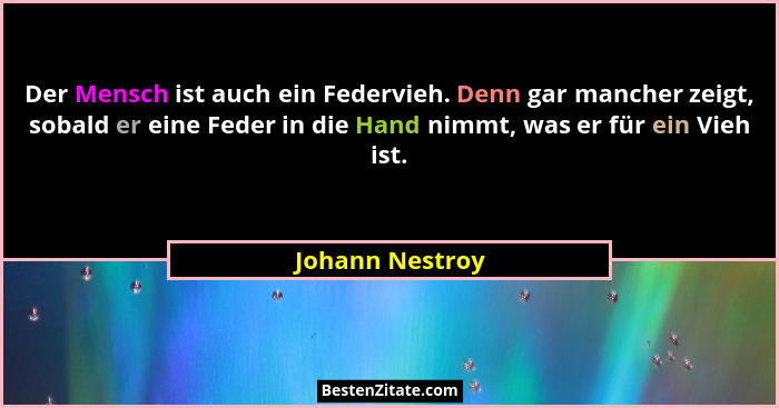 Der Mensch ist auch ein Federvieh. Denn gar mancher zeigt, sobald er eine Feder in die Hand nimmt, was er für ein Vieh ist.... - Johann Nestroy