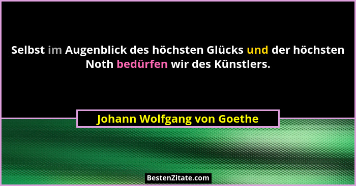 Selbst im Augenblick des höchsten Glücks und der höchsten Noth bedürfen wir des Künstlers.... - Johann Wolfgang von Goethe