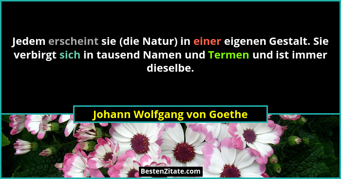 Jedem erscheint sie (die Natur) in einer eigenen Gestalt. Sie verbirgt sich in tausend Namen und Termen und ist immer die... - Johann Wolfgang von Goethe